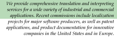 We provide comprehensive translation and interpreting services for a wide variety of industrial and commercial applications. Recent commissions include localization projects for major software producers, as well as patent applications, and product documentation for innovative companies in the United States and in Europe.